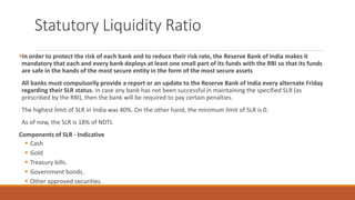 Statutory Liquidity Ratio
▪In order to protect the risk of each bank and to reduce their risk rate, the Reserve Bank of India makes it
mandatory that each and every bank deploys at least one small part of its funds with the RBI so that its funds
are safe in the hands of the most secure entity in the form of the most secure assets
All banks must compulsorily provide a report or an update to the Reserve Bank of India every alternate Friday
regarding their SLR status. In case any bank has not been successful in maintaining the specified SLR (as
prescribed by the RBI), then the bank will be required to pay certain penalties.
The highest limit of SLR in India was 40%. On the other hand, the minimum limit of SLR is 0.
As of now, the SLR is 18% of NDTL
Components of SLR - Indicative
▪ Cash
▪ Gold
▪ Treasury bills.
▪ Government bonds.
▪ Other approved securities.
 