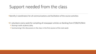 Support needed from the class
▪Identify 2 coordinators for all communications and facilitation of the course activities
▪2 volunteers every week for compiling all newspaper articles on Banking from ET/BS/FE/Mint
▪ Sharing it with students daily
▪ Summarising it for discussions in the class in the first session of the next week
 
