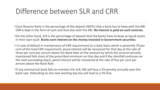 Difference between SLR and CRR
▪Cash Reserve Ratio is the percentage of the deposit (NDTL) that a bank has to keep with the RBI.
CRR is kept in the form of cash and that also with the RBI. No interest is paid on such reserves.
▪On the other hand, SLR is the percentage of deposit that the banks have to keep as liquid assets
in their own vault. Banks earn interest on the money invested in Government securities
▪ In case of default in maintenance of CRR requirement on a daily basis which is presently 70 per
cent of the total CRR requirement, penal interest will be recovered for that day at the rate of
three per cent per annum above the Bank Rate on the amount by which the amount actually
maintained falls short of the prescribed minimum on that day and if the shortfall continues on
the next succeeding day/s, penal interest will be recovered at the rate of five per cent per
annum above the Bank Rate
▪If any commercial bank fails to maintain the SLR, RBI will levy a 3% penalty annually over the
bank rate. Defaulting on the next working day too will lead to a 5% fine.
 