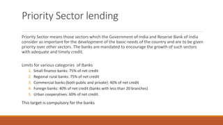 Priority Sector lending
Priority Sector means those sectors which the Government of India and Reserve Bank of India
consider as important for the development of the basic needs of the country and are to be given
priority over other sectors. The banks are mandated to encourage the growth of such sectors
with adequate and timely credit.
Limits for various categories of Banks
1. Small finance banks: 75% of net credit
2. Regional rural banks: 75% of net credit
3. Commercial banks (both public and private): 40% of net credit
4. Foreign banks: 40% of net credit (banks with less than 20 branches)
5. Urban cooperatives: 60% of net credit.
This target is compulsory for the banks
 