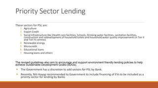 Priority Sector Lending
These sectors for PSL are:
1. Agriculture
2. Export Credit
3. Social Infrastructure like (Health care facilities, Schools, Drinking water facilities, sanitation facilities,
construction and redevelopment of household toilets and household water quality improvements in Tier II
and Tier IV centres)
4. Renewable energy
5. Microcredit
6. Educational loans
7. Housing loans and others
The revised guidelines also aim to encourage and support environment friendly lending policies to help
achieve Sustainable Development Goals (SDGs).
▪ The Government has a discretion to add sectors for PSL by Bank.
▪ Recently, Niti Aayog recommended to Government to include financing of EVs to be included as a
priority sector for lending by Banks
 