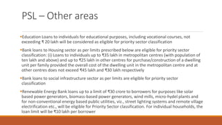 PSL – Other areas
▪Education Loans to individuals for educational purposes, including vocational courses, not
exceeding ₹ 20 lakh will be considered as eligible for priority sector classification
▪Bank loans to Housing sector as per limits prescribed below are eligible for priority sector
classification: (i) Loans to individuals up to ₹35 lakh in metropolitan centres (with population of
ten lakh and above) and up to ₹25 lakh in other centres for purchase/construction of a dwelling
unit per family provided the overall cost of the dwelling unit in the metropolitan centre and at
other centres does not exceed ₹45 lakh and ₹30 lakh respectively
▪Bank loans to social infrastructure sector as per limits are eligible for priority sector
classification
▪Renewable Energy Bank loans up to a limit of ₹30 crore to borrowers for purposes like solar
based power generators, biomass-based power generators, wind mills, micro-hydel plants and
for non-conventional energy based public utilities, viz., street lighting systems and remote village
electrification etc., will be eligible for Priority Sector classification. For individual households, the
loan limit will be ₹10 lakh per borrower
 