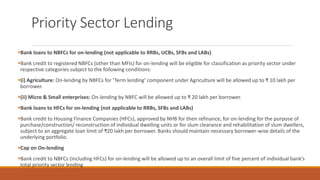 Priority Sector Lending
▪Bank loans to NBFCs for on-lending (not applicable to RRBs, UCBs, SFBs and LABs)
▪Bank credit to registered NBFCs (other than MFIs) for on-lending will be eligible for classification as priority sector under
respective categories subject to the following conditions:
▪(i) Agriculture: On-lending by NBFCs for ‘Term lending’ component under Agriculture will be allowed up to ₹ 10 lakh per
borrower.
▪(ii) Micro & Small enterprises: On-lending by NBFC will be allowed up to ₹ 20 lakh per borrower.
▪Bank loans to HFCs for on-lending (not applicable to RRBs, SFBs and LABs)
▪Bank credit to Housing Finance Companies (HFCs), approved by NHB for their refinance, for on-lending for the purpose of
purchase/construction/ reconstruction of individual dwelling units or for slum clearance and rehabilitation of slum dwellers,
subject to an aggregate loan limit of ₹20 lakh per borrower. Banks should maintain necessary borrower-wise details of the
underlying portfolio.
▪Cap on On-lending
▪Bank credit to NBFCs (including HFCs) for on-lending will be allowed up to an overall limit of five percent of individual bank’s
total priority sector lending
 