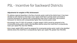 PSL - Incentive for backward Districts
Adjustments for weights in PSL Achievement
▪To address regional disparities in the flow of priority sector credit at the district level, it has been
decided to rank districts on the basis of per capita credit flow to priority sector and build an
incentive framework for districts with comparatively lower flow of credit and a dis-incentive
framework for districts with comparatively higher flow of priority sector credit.
▪Accordingly, from FY 2021-22 onwards, a higher weight (125%) would be assigned to the
incremental priority sector credit in the identified districts where the credit flow is comparatively
lower (per capita PSL less than ₹6000),
▪And a lower weight (90%) would be assigned for incremental priority sector credit in the identified
districts where the credit flow is comparatively higher (per capita PSL greater than ₹25,000)
 