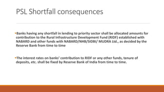 PSL Shortfall consequences
▪Banks having any shortfall in lending to priority sector shall be allocated amounts for
contribution to the Rural Infrastructure Development Fund (RIDF) established with
NABARD and other funds with NABARD/NHB/SIDBI/ MUDRA Ltd., as decided by the
Reserve Bank from time to time
▪The interest rates on banks’ contribution to RIDF or any other funds, tenure of
deposits, etc. shall be fixed by Reserve Bank of India from time to time.
 