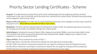 Priority Sector Lending Certificates - Scheme
▪Purpose: To enable banks to achieve the priority sector lending target and sub-targets by purchase of these
instruments in the event of shortfall and at the same time incentivize the surplus banks; thereby enhancing lending
to the categories under priority sector.
▪Nature of the Instruments: The seller will be selling fulfillment of priority sector obligation and the buyer would be
buying the same. There will be no transfer of risks or loan assets.
▪Modalities: The PSLCs will be traded through the CBS portal (e-Kuber) of RBI. The detailed operational instructions
for carrying out the trades are available through the e-Kuber portal.
▪Sellers/Buyers: Scheduled Commercial Banks (SCBs), Regional Rural Banks (RRBs), Local Area Banks (LABs), Small
Finance Banks and Urban Co-operative Banks who have originated PSL eligible category loans subject to such
regulations as may be issued by the Bank.
▪Types of PSLCs: There would be four kinds of PSLCs :–
▪i) PSLC Agriculture: Counting for achievement towards the total agriculture lending target.
▪ii) PSLC SF/MF: Counting for achievement towards the sub-target for lending to Small and Marginal Farmers.
▪iii) PSLC Micro Enterprises: Counting for achievement towards the sub target for lending to Micro Enterprises.
▪iv) PSLC General: Counting for achievement towards the overall priority sector target.
 