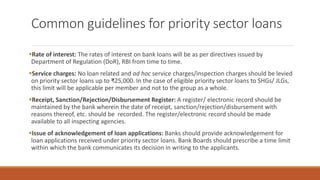 Common guidelines for priority sector loans
▪Rate of interest: The rates of interest on bank loans will be as per directives issued by
Department of Regulation (DoR), RBI from time to time.
▪Service charges: No loan related and ad hoc service charges/inspection charges should be levied
on priority sector loans up to ₹25,000. In the case of eligible priority sector loans to SHGs/ JLGs,
this limit will be applicable per member and not to the group as a whole.
▪Receipt, Sanction/Rejection/Disbursement Register: A register/ electronic record should be
maintained by the bank wherein the date of receipt, sanction/rejection/disbursement with
reasons thereof, etc. should be recorded. The register/electronic record should be made
available to all inspecting agencies.
▪Issue of acknowledgement of loan applications: Banks should provide acknowledgement for
loan applications received under priority sector loans. Bank Boards should prescribe a time limit
within which the bank communicates its decision in writing to the applicants.
 