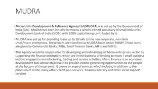 MUDRA
▪Micro Units Development & Refinance Agency Ltd (MUDRA) was set up by the Government of
India (GoI). MUDRA has been initially formed as a wholly owned subsidiary of Small Industries
Development bank of India (SIDBI) with 100% capital being contributed by it.
▪MUDRA was set up for providing loans up to 10 lakh to the non-corporate, non-farm
small/micro enterprises. These loans are classified as MUDRA loans under PMMY. These loans
are given by Commercial Banks, RRBs, Small Finance Banks, MFIs and NBFCs
▪This Agency would be responsible for developing and refinancing all Micro-enterprises sector by
supporting the finance Institutions which are in the business of lending to micro / small business
entities engaged in manufacturing, trading and service activities. Micro Finance is an economic
development tool whose objective is to provide income generating opportunities to the people
at the bottom of the pyramid. It covers a range of services which include, in addition to the
provision of credit, many other credit plus services , financial literacy and other social support
services
 