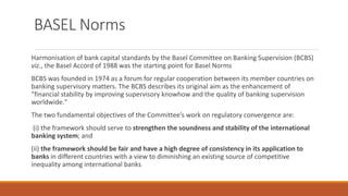 BASEL Norms
Harmonisation of bank capital standards by the Basel Committee on Banking Supervision (BCBS)
viz., the Basel Accord of 1988 was the starting point for Basel Norms
BCBS was founded in 1974 as a forum for regular cooperation between its member countries on
banking supervisory matters. The BCBS describes its original aim as the enhancement of
"financial stability by improving supervisory knowhow and the quality of banking supervision
worldwide."
The two fundamental objectives of the Committee’s work on regulatory convergence are:
(i) the framework should serve to strengthen the soundness and stability of the international
banking system; and
(ii) the framework should be fair and have a high degree of consistency in its application to
banks in different countries with a view to diminishing an existing source of competitive
inequality among international banks
 