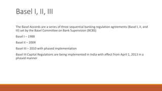 Basel I, II, III
The Basel Accords are a series of three sequential banking regulation agreements (Basel I, II, and
III) set by the Basel Committee on Bank Supervision (BCBS)
Basel I – 1988
Basel II – 2004
Basel III – 2010 with phased implementation
Basel III Capital Regulations are being implemented in India with effect from April 1, 2013 in a
phased manner
 