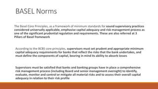 BASEL Norms
The Basel Core Principles, as a framework of minimum standards for sound supervisory practices
considered universally applicable, emphasise capital adequacy and risk management process as
one of the significant prudential regulation and requirements. These are also referred at 3
Pillars of Basel framework
According to the BCBS core principles, supervisors must set prudent and appropriate minimum
capital adequacy requirements for banks that reflect the risks that the bank undertakes, and
must define the components of capital, bearing in mind its ability to absorb losses
Supervisors must be satisfied that banks and banking groups have in place a comprehensive
risk management process (including Board and senior management oversight) to identify,
evaluate, monitor and control or mitigate all material risks and to assess their overall capital
adequacy in relation to their risk profile
 