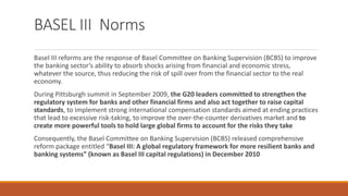 BASEL III Norms
Basel III reforms are the response of Basel Committee on Banking Supervision (BCBS) to improve
the banking sector’s ability to absorb shocks arising from financial and economic stress,
whatever the source, thus reducing the risk of spill over from the financial sector to the real
economy.
During Pittsburgh summit in September 2009, the G20 leaders committed to strengthen the
regulatory system for banks and other financial firms and also act together to raise capital
standards, to implement strong international compensation standards aimed at ending practices
that lead to excessive risk-taking, to improve the over-the-counter derivatives market and to
create more powerful tools to hold large global firms to account for the risks they take
Consequently, the Basel Committee on Banking Supervision (BCBS) released comprehensive
reform package entitled “Basel III: A global regulatory framework for more resilient banks and
banking systems” (known as Basel III capital regulations) in December 2010
 