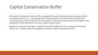 Capital Conservation Buffer
▪The capital conservation buffer (CCB) is designed to ensure that banks build up capital buffers
during normal times (i.e., outside periods of stress) which can be drawn down as losses are
incurred during a stressed period. The requirement is based on simple capital conservation rules
designed to avoid breaches of minimum capital requirements
▪Banks are required to maintain a capital conservation buffer of 2.5%, comprised of Common
Equity Tier 1 capital, above the regulatory minimum capital requirement of 9%
 