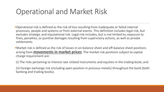 Operational and Market Risk
▪Operational risk is defined as the risk of loss resulting from inadequate or failed internal
processes, people and systems or from external events. This definition includes legal risk, but
excludes strategic and reputational risk. Legal risk includes, but is not limited to, exposure to
fines, penalties, or punitive damages resulting from supervisory actions, as well as private
settlements
▪Market risk is defined as the risk of losses in on-balance sheet and off-balance sheet positions
arising from movements in market prices. The market risk positions subject to capital
charge requirement are:
(i) The risks pertaining to interest rate related instruments and equities in the trading book; and
(ii) Foreign exchange risk (including open position in precious metals) throughout the bank (both
banking and trading books).
 