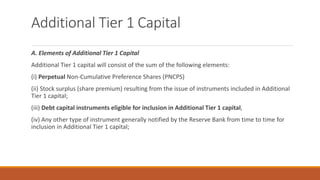 Additional Tier 1 Capital
A. Elements of Additional Tier 1 Capital
Additional Tier 1 capital will consist of the sum of the following elements:
(i) Perpetual Non-Cumulative Preference Shares (PNCPS)
(ii) Stock surplus (share premium) resulting from the issue of instruments included in Additional
Tier 1 capital;
(iii) Debt capital instruments eligible for inclusion in Additional Tier 1 capital,
(iv) Any other type of instrument generally notified by the Reserve Bank from time to time for
inclusion in Additional Tier 1 capital;
 