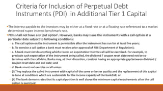 Criteria for Inclusion of Perpetual Debt
Instruments (PDI) in Additional Tier 1 Capital
▪The interest payable to the investors may be either at a fixed rate or at a floating rate referenced to a market
determined rupee interest benchmark rate.
▪PDIs shall not have any ‘put option’. However, banks may issue the instruments with a call option at a
particular date subject to following conditions:
◦ a. The call option on the instrument is permissible after the instrument has run for at least five years;
◦ b. To exercise a call option a bank must receive prior approval of RBI (Department of Regulation);
◦ c. A bank must not do anything which creates an expectation that the call will be exercised. For example, to
preclude such expectation of the instrument being called, the dividend / coupon reset date need not be co-
terminus with the call date. Banks may, at their discretion, consider having an appropriate gap between dividend /
coupon reset date and call date; and
◦ d. Banks must not exercise a call unless:
◦ (i) They replace the called instrument with capital of the same or better quality and the replacement of this capital
is done at conditions which are sustainable for the income capacity of the bank168; or
◦ (ii) The bank demonstrates that its capital position is well above the minimum capital requirements after the call
option is exercised
 