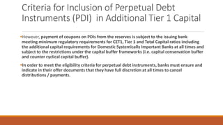 Criteria for Inclusion of Perpetual Debt
Instruments (PDI) in Additional Tier 1 Capital
▪However, payment of coupons on PDIs from the reserves is subject to the issuing bank
meeting minimum regulatory requirements for CET1, Tier 1 and Total Capital ratios including
the additional capital requirements for Domestic Systemically Important Banks at all times and
subject to the restrictions under the capital buffer frameworks (i.e. capital conservation buffer
and counter cyclical capital buffer).
▪In order to meet the eligibility criteria for perpetual debt instruments, banks must ensure and
indicate in their offer documents that they have full discretion at all times to cancel
distributions / payments.
 