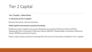 Tier 2 Capital
Tier 2 Capital - Indian Banks
A. Elements of Tier 2 Capital
▪General Provisions and Loss Reserves
▪Debt Capital Instruments issued by the banks;
▪Preference Share Capital Instruments [Perpetual Cumulative Preference Shares (PCPS) /
Redeemable Non-Cumulative Preference Shares (RNCPS) / Redeemable Cumulative Preference
Shares (RCPS)] issued by the banks;
▪Stock surplus (share premium) resulting from the issue of instruments included in Tier 2 capital;
 