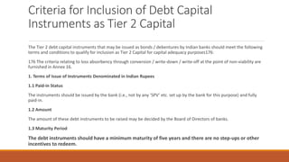 Criteria for Inclusion of Debt Capital
Instruments as Tier 2 Capital
The Tier 2 debt capital instruments that may be issued as bonds / debentures by Indian banks should meet the following
terms and conditions to qualify for inclusion as Tier 2 Capital for capital adequacy purposes176:
176 The criteria relating to loss absorbency through conversion / write-down / write-off at the point of non-viability are
furnished in Annex 16.
1. Terms of Issue of Instruments Denominated in Indian Rupees
1.1 Paid-in Status
The instruments should be issued by the bank (i.e., not by any ‘SPV’ etc. set up by the bank for this purpose) and fully
paid-in.
1.2 Amount
The amount of these debt instruments to be raised may be decided by the Board of Directors of banks.
1.3 Maturity Period
The debt instruments should have a minimum maturity of five years and there are no step-ups or other
incentives to redeem.
 