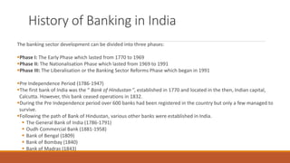 History of Banking in India
The banking sector development can be divided into three phases:
▪Phase I: The Early Phase which lasted from 1770 to 1969
▪Phase II: The Nationalisation Phase which lasted from 1969 to 1991
▪Phase III: The Liberalisation or the Banking Sector Reforms Phase which began in 1991
▪Pre Independence Period (1786-1947)
▪The first bank of India was the “ Bank of Hindustan ”, established in 1770 and located in the then, Indian capital,
Calcutta. However, this bank ceased operations in 1832.
▪During the Pre Independence period over 600 banks had been registered in the country but only a few managed to
survive.
▪Following the path of Bank of Hindustan, various other banks were established in India.
▪ The General Bank of India (1786-1791)
▪ Oudh Commercial Bank (1881-1958)
▪ Bank of Bengal (1809)
▪ Bank of Bombay (1840)
▪ Bank of Madras (1843)
 