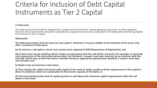 Criteria for Inclusion of Debt Capital
Instruments as Tier 2 Capital
1.4 Discount
The debt instruments shall be subjected to a progressive discount for capital adequacy purposes. As they approach
maturity these instruments should be subjected to progressive discount as indicated in the table below for being eligible
for inclusion in Tier 2 capital.
Optionality
The debt instruments shall not have any ‘put option’. However, it may be callable at the initiative of the issuer only
after a minimum of five years:
(a) To exercise a call option a bank must receive prior approval of RBI (Department of Regulation); and
(b) A bank must not do anything which creates an expectation that the call will be exercised. For example, to preclude
such expectation of the instrument being called, the dividend / coupon reset date need not be co-terminus with the
call date. Banks may, at their discretion, consider having an appropriate gap between dividend / coupon reset date
and call date; and
(c) Banks must not exercise a call unless:
(i) They replace the called instrument with capital of the same or better quality and the replacement of this capital is
done at conditions which are sustainable for the income capacity of the bank; or
(ii) The bank demonstrates that its capital position is well above the minimum capital requirements after the call
option is exercised
 