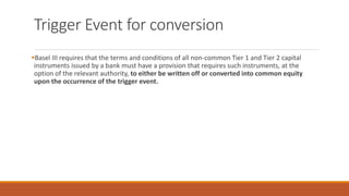 Trigger Event for conversion
▪Basel III requires that the terms and conditions of all non-common Tier 1 and Tier 2 capital
instruments issued by a bank must have a provision that requires such instruments, at the
option of the relevant authority, to either be written off or converted into common equity
upon the occurrence of the trigger event.
 