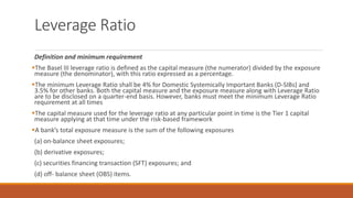 Leverage Ratio
Definition and minimum requirement
▪The Basel III leverage ratio is defined as the capital measure (the numerator) divided by the exposure
measure (the denominator), with this ratio expressed as a percentage.
▪The minimum Leverage Ratio shall be 4% for Domestic Systemically Important Banks (D-SIBs) and
3.5% for other banks. Both the capital measure and the exposure measure along with Leverage Ratio
are to be disclosed on a quarter-end basis. However, banks must meet the minimum Leverage Ratio
requirement at all times
▪The capital measure used for the leverage ratio at any particular point in time is the Tier 1 capital
measure applying at that time under the risk-based framework
▪A bank’s total exposure measure is the sum of the following exposures
(a) on-balance sheet exposures;
(b) derivative exposures;
(c) securities financing transaction (SFT) exposures; and
(d) off- balance sheet (OBS) items.
 