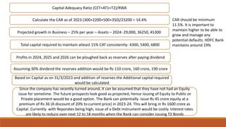 Calculate the CAR as of 2023 (300+2200+500+350)/23200 = 14.4%
Capital Adequacy Ratio (CET+AT1+T2)/RWA
Projected growth in Business – 25% per year – Assets – 2024- 29,000, 36250, 45300
Total capital required to maintain atleast 15% CAT consistently- 4300, 5400, 6800
CAR should be minimum
11.5%. It is important to
maintain higher to be able to
grow and manage any
potential defaults. HDFC Bank
maintains around 19%
Profits in 2024, 2025 and 2026 can be ploughed back as reserves after paying dividend
Assuming 30% dividend the reserves addition would be Rs 110 crore, 160 crore, 190 crore
Based on Capital as on 31/3/2023 and addition of reserves the Additional capital required
would be calculated
Since the company has recently turned around, it can be assumed that they have not had an Equity
issue for sometime. The future prospects look good as projected, hence issuing of Equity to Public or
Private placement would be a good option. The Bank can potentially issue Rs 45 crore equity at a
premium of Rs 36 (A discount of 20% to current price) in 2023-24. This will bring in Rs 1600 crore as
Capital. Currently with Reporates being high, issue of a Debt instrument would be costly. Interest rates
are likely to reduce over next 12 to 18 months when the Bank can consider issuing T2 Bonds
 