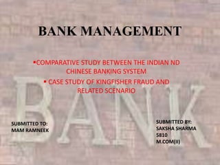 BANK MANAGEMENT
COMPARATIVE STUDY BETWEEN THE INDIAN ND
CHINESE BANKING SYSTEM
 CASE STUDY OF KINGFISHER FRAUD AND
RELATED SCENARIO
SUBMITTED TO:
MAM RAMNEEK
SUBMITTED BY:
SAKSHA SHARMA
5810
M.COM(II)
 