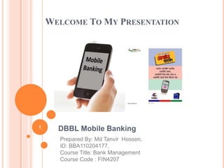 WELCOME TO MY PRESENTATION 
DBBL Mobile Banking 
Prepared By: Md Tanvir Hossen, 
ID: BBA110204177, 
Course Title: Bank Management 
Course Code : FIN4207 
1 
 