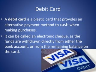 Debit Card
• A debit card is a plastic card that provides an
alternative payment method to cash when
making purchases.
• It can be called an electronic cheque, as the
funds are withdrawn directly from either the
bank account, or from the remaining balance on
the card.
 