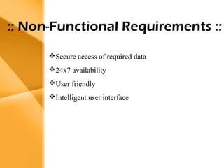 Aim
• The bank management system is an
application for maintaining a person’s
account in a bank .
• The system provides the access to the
customer to create an account,
deposit/withdraw the cash from his
account, also to view reports of all
accounts present
• The following presentation provides the
specification for the system.
:: Non-Functional Requirements ::
Secure access of required data
24x7 availability
User friendly
Intelligent user interface
 