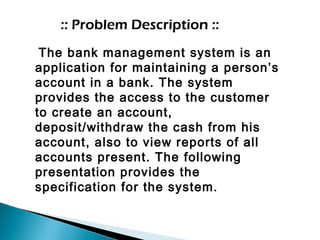 :: Problem Description ::
The bank management system is an
application for maintaining a person’s
account in a bank. The system
provides the access to the customer
to create an account,
deposit/withdraw the cash from his
account, also to view reports of all
accounts present. The following
presentation provides the
specification for the system.
 