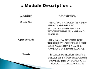 :: Module Description ::
MODULE DESCRIPTION
Create File Selecting this creates a new
file for the user by
accepting input such as
account number, name and
amount
Open account Opens a new account for
the user by accepting input
such as account number,
name and minimum balance
Search Enables to search for the
details of the given account
number. Displays only one
account detail at a time
 