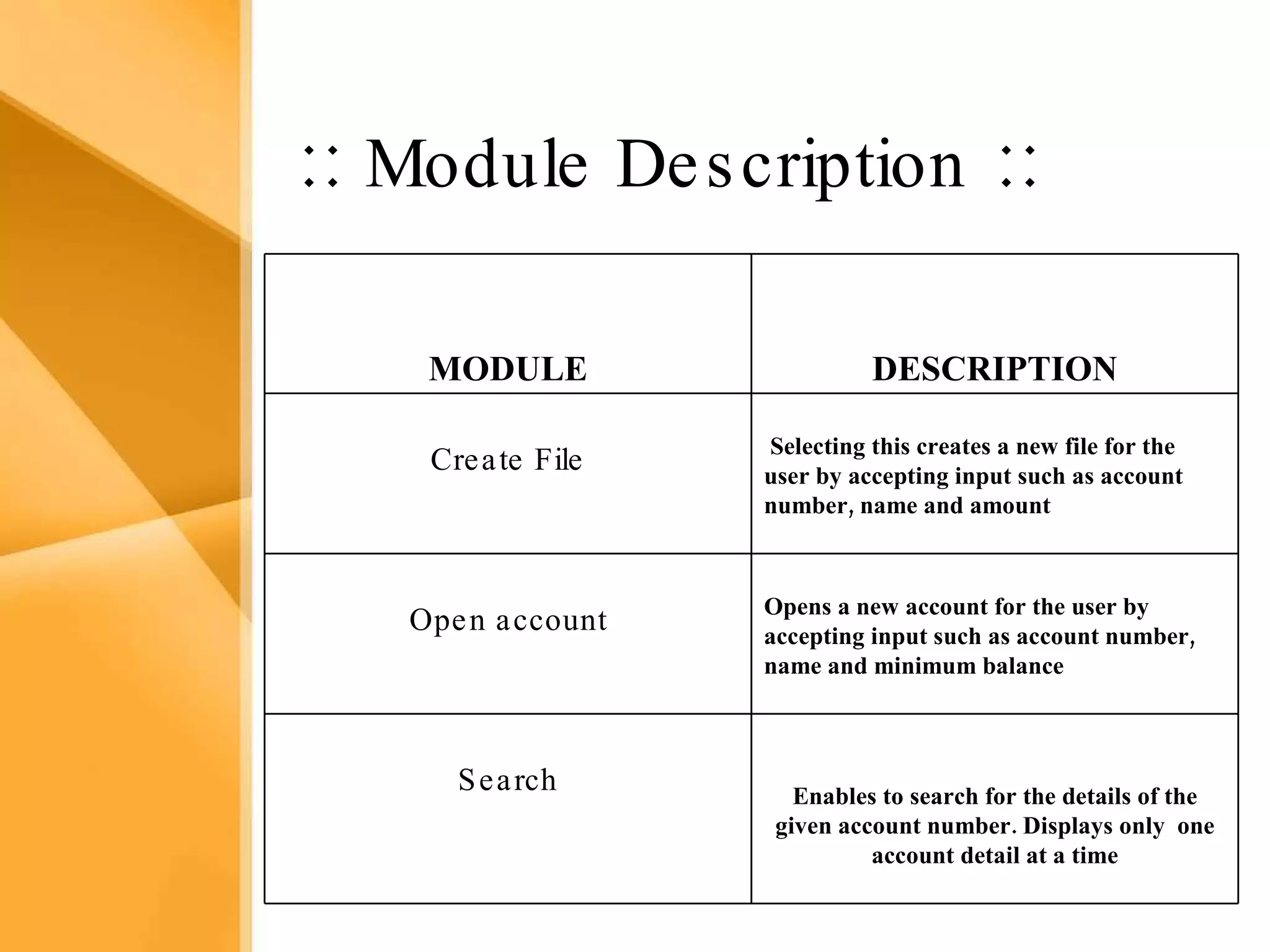 Aim The bank management system is an application for maintaining a person’s account in a bank .  The system provides the access to the customer to create an account, deposit/withdraw the cash from his account, also to view reports of all accounts present The following presentation provides the specification for the system. ::  Module Description  :: Enables to search for the details of the given account number. Displays only  one account detail at a time Search Opens a new account for the user by  accepting input such as account number, name and minimum balance Open account Selecting this creates a new file for the user by accepting input such as account number, name and amount  Create File DESCRIPTION MODULE 