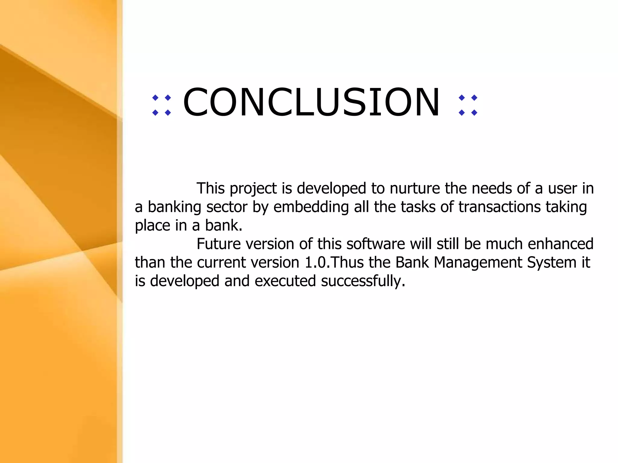 Aim The bank management system is an application for maintaining a person’s account in a bank .  The system provides the access to the customer to create an account, deposit/withdraw the cash from his account, also to view reports of all accounts present The following presentation provides the specification for the system. ::   CONCLUSION  :: This project is developed to nurture the needs of a user in a banking sector by embedding all the tasks of transactions taking place in a bank. Future version of this software will still be much enhanced than the current version 1.0.Thus the Bank Management System it is developed and executed successfully.  