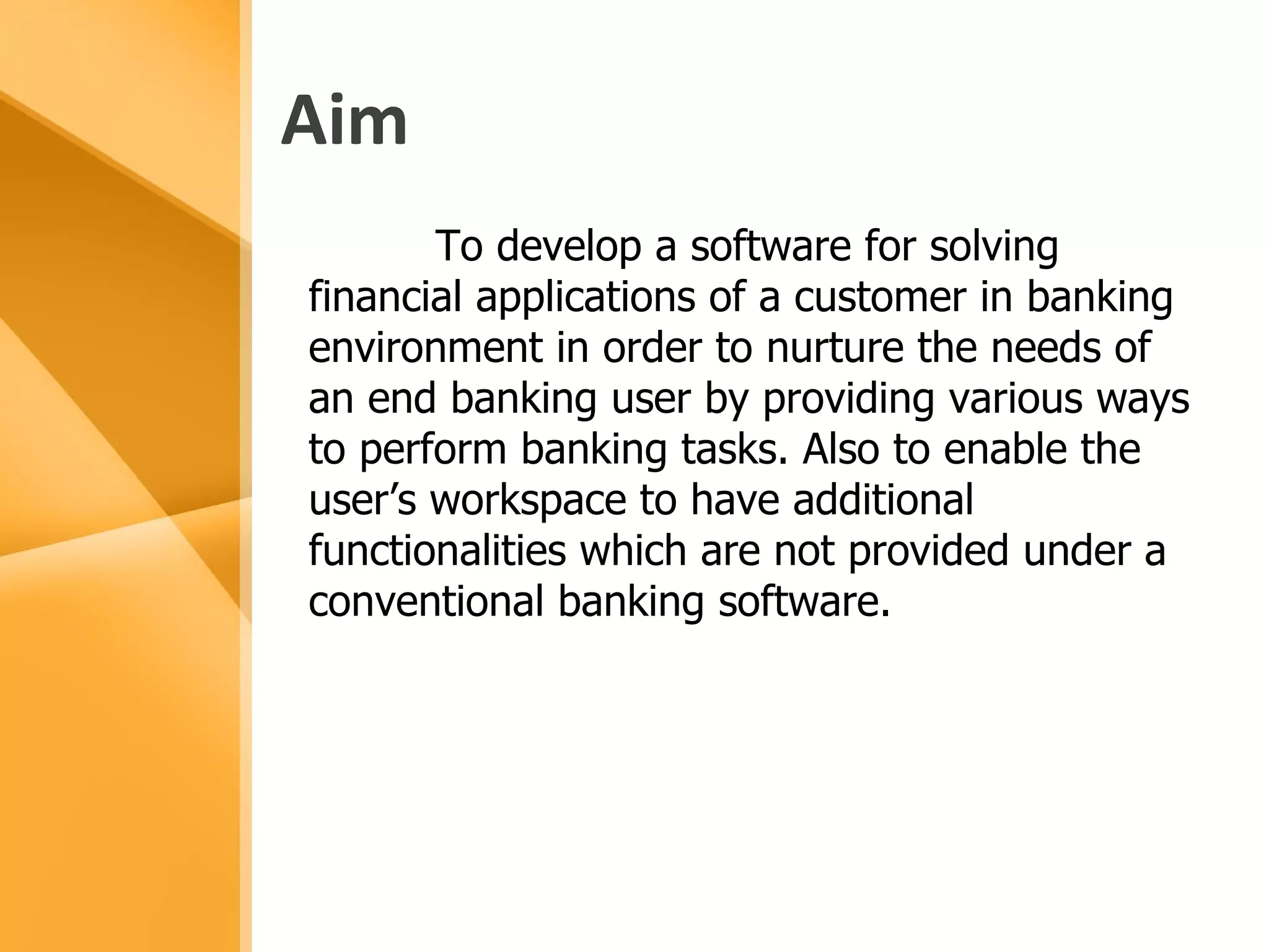 Aim To develop a software for solving financial applications of a customer in banking environment in order to nurture the needs of  an end banking user by providing various ways to perform banking tasks. Also to enable the user’s workspace to have additional functionalities which are not provided under a conventional banking software. 
