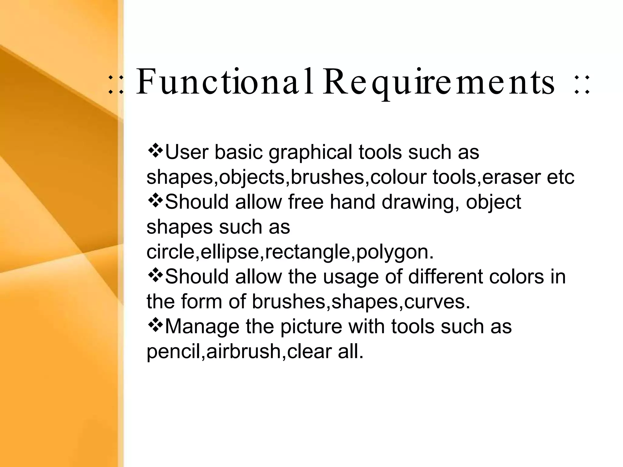 Aim The bank management system is an application for maintaining a person’s account in a bank .  The system provides the access to the customer to create an account, deposit/withdraw the cash from his account, also to view reports of all accounts present The following presentation provides the specification for the system. :: Functional Requirements :: User basic graphical tools such as shapes,objects,brushes,colour tools,eraser etc  Should allow free hand drawing, object shapes such as circle,ellipse,rectangle,polygon. Should allow the usage of different colors in the form of brushes,shapes,curves. Manage the picture with tools such as pencil,airbrush,clear all. 