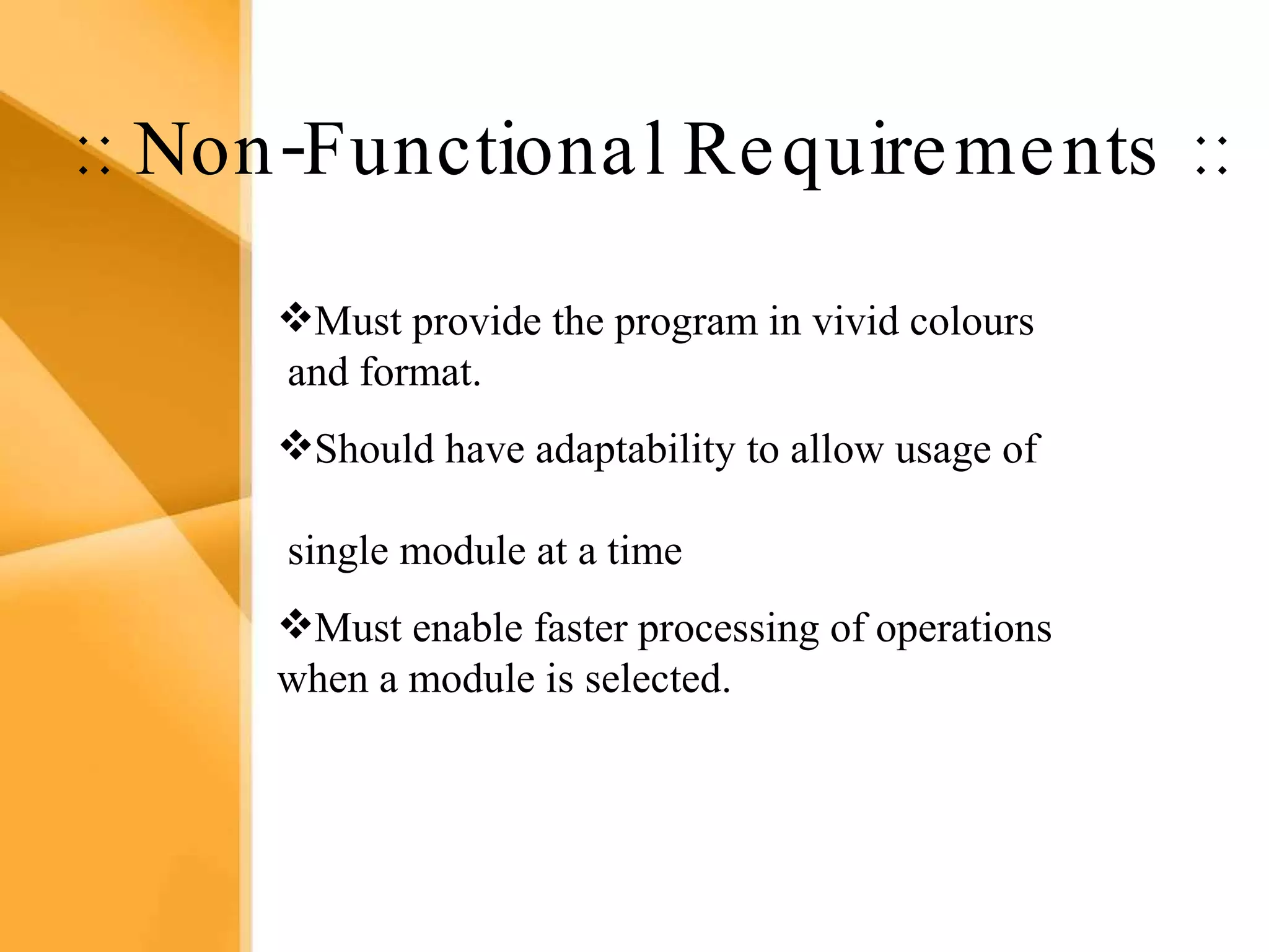 Aim The bank management system is an application for maintaining a person’s account in a bank .  The system provides the access to the customer to create an account, deposit/withdraw the cash from his account, also to view reports of all accounts present The following presentation provides the specification for the system. :: Non-Functional Requirements :: Must provide the program in vivid colours  and format. Should have adaptability to allow usage of  single module at a time Must enable faster processing of operations when a module is selected. 