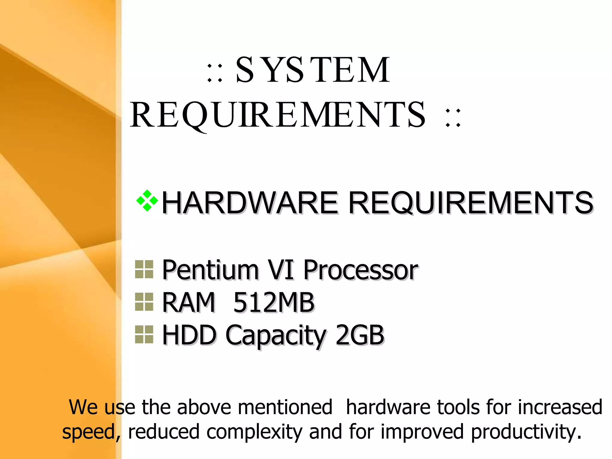 Aim The bank management system is an application for maintaining a person’s account in a bank .  The system provides the access to the customer to create an account, deposit/withdraw the cash from his account, also to view reports of all accounts present The following presentation provides the specification for the system. :: SYSTEM REQUIREMENTS   :: HARDWARE REQUIREMENTS Pentium VI Processor RAM  512MB HDD Capacity 2GB We use the above mentioned  hardware tools for increased speed, reduced complexity and for improved productivity. 