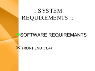 Aim The bank management system is an application for maintaining a person’s account in a bank .  The system provides the access to the customer to create an account, deposit/withdraw the cash from his account, also to view reports of all accounts present The following presentation provides the specification for the system. :: SYSTEM REQUIREMENTS   :: SOFTWARE REQUIREMANTS FRONT END  : C++   