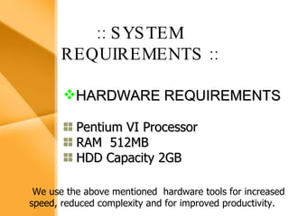 Aim The bank management system is an application for maintaining a person’s account in a bank .  The system provides the access to the customer to create an account, deposit/withdraw the cash from his account, also to view reports of all accounts present The following presentation provides the specification for the system. :: SYSTEM REQUIREMENTS   :: HARDWARE REQUIREMENTS Pentium VI Processor RAM  512MB HDD Capacity 2GB We use the above mentioned  hardware tools for increased speed, reduced complexity and for improved productivity. 
