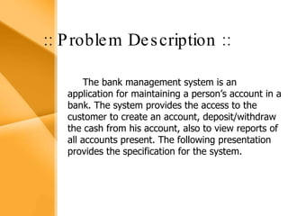 Aim The bank management system is an application for maintaining a person’s account in a bank .  The system provides the access to the customer to create an account, deposit/withdraw the cash from his account, also to view reports of all accounts present The following presentation provides the specification for the system. :: Problem Description :: The bank management system is an application for maintaining a person’s account in a bank. The system provides the access to the customer to create an account, deposit/withdraw the cash from his account, also to view reports of all accounts present. The following presentation provides the specification for the system. 