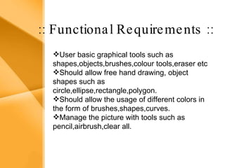Aim The bank management system is an application for maintaining a person’s account in a bank .  The system provides the access to the customer to create an account, deposit/withdraw the cash from his account, also to view reports of all accounts present The following presentation provides the specification for the system. :: Functional Requirements :: User basic graphical tools such as shapes,objects,brushes,colour tools,eraser etc  Should allow free hand drawing, object shapes such as circle,ellipse,rectangle,polygon. Should allow the usage of different colors in the form of brushes,shapes,curves. Manage the picture with tools such as pencil,airbrush,clear all. 
