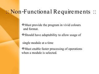 Aim The bank management system is an application for maintaining a person’s account in a bank .  The system provides the access to the customer to create an account, deposit/withdraw the cash from his account, also to view reports of all accounts present The following presentation provides the specification for the system. :: Non-Functional Requirements :: Must provide the program in vivid colours  and format. Should have adaptability to allow usage of  single module at a time Must enable faster processing of operations when a module is selected. 