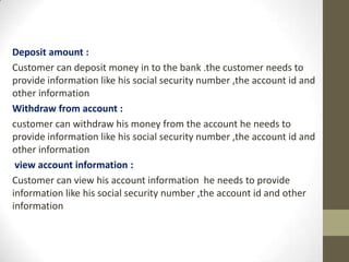 Deposit amount :
Customer can deposit money in to the bank .the customer needs to
provide information like his social security number ,the account id and
other information
Withdraw from account :
customer can withdraw his money from the account he needs to
provide information like his social security number ,the account id and
other information
view account information :
Customer can view his account information he needs to provide
information like his social security number ,the account id and other
information

 