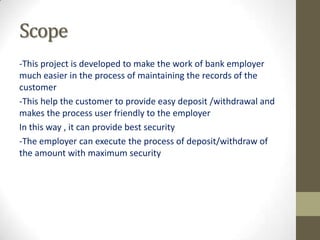 Scope
-This project is developed to make the work of bank employer
much easier in the process of maintaining the records of the
customer
-This help the customer to provide easy deposit /withdrawal and
makes the process user friendly to the employer
In this way , it can provide best security
-The employer can execute the process of deposit/withdraw of
the amount with maximum security

 