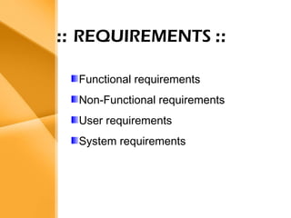 Aim
• The bank management system is an
application for maintaining a person’s
account in a bank .
• The system provides the access to the
customer to create an account,
deposit/withdraw the cash from his
account, also to view reports of all
accounts present
• The following presentation provides the
specification for the system.
:: REQUIREMENTS ::
Functional requirements
Non-Functional requirements
User requirements
System requirements
 