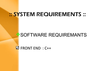 Aim
• The bank management system is an
application for maintaining a person’s
account in a bank .
• The system provides the access to the
customer to create an account,
deposit/withdraw the cash from his
account, also to view reports of all
accounts present
• The following presentation provides the
specification for the system.
:: SYSTEM REQUIREMENTS ::
SOFTWARE REQUIREMANTS
FRONT END : C++
 