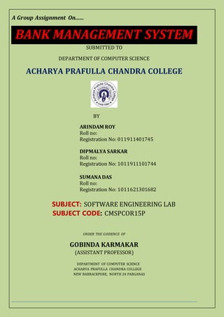 A Group Assignment On......
BANK MANAGEMENT SYSTEM
SUBMITTED TO
DEPARTMENT OF COMPUTER SCIENCE
ACHARYA PRAFULLA CHANDRA COLLEGE
BY
ARINDAM ROY
Roll no:
Registration No: 011911401745
DIPMALYA SARKAR
Roll no:
Registration No: 1011911101744
SUMANADAS
Roll no:
Registration No: 1011621301682
SUBJECT: SOFTWARE ENGINEERING LAB
SUBJECT CODE: CMSPCOR15P
UNDER THE GUIDENCE OF
GOBINDA KARMAKAR
(ASSISTANT PROFESSOR)
DEPARTMENT OF COMPUTER SCIENCE
ACHARYA PRAFULLA CHANDRA COLLEGE
NEW BARRACKPORE, NORTH 24 PARGANAS
 